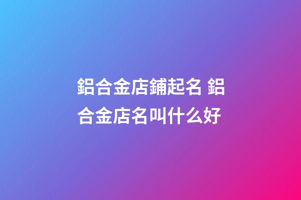 鋁合金店鋪起名 鋁合金店名叫什么好-第1張-店鋪起名-玄機派